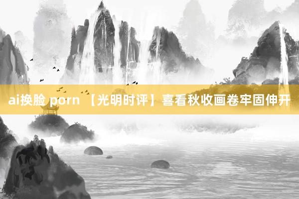 ai换脸 porn 【光明时评】喜看秋收画卷牢固伸开