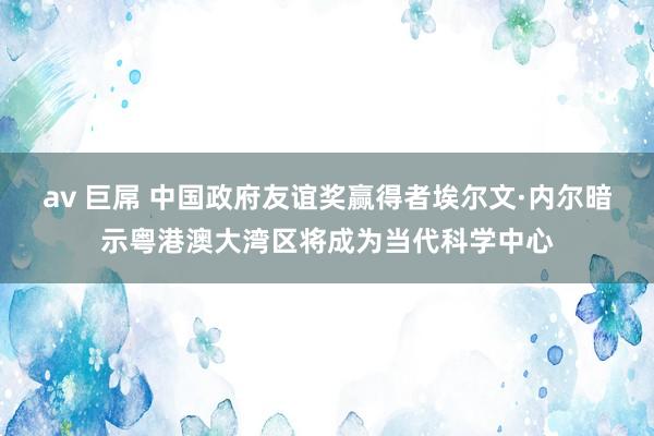 av 巨屌 中国政府友谊奖赢得者埃尔文·内尔暗示粤港澳大湾区将成为当代科学中心