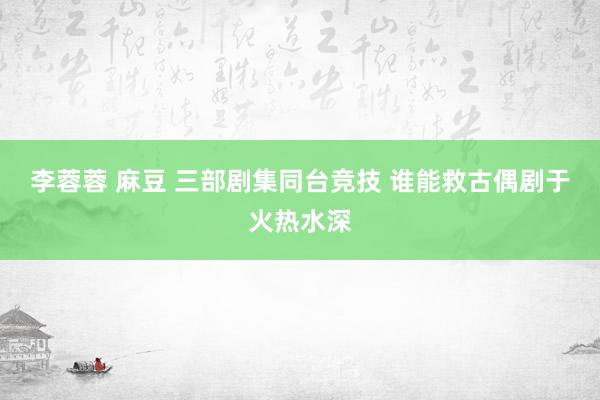 李蓉蓉 麻豆 三部剧集同台竞技 谁能救古偶剧于火热水深