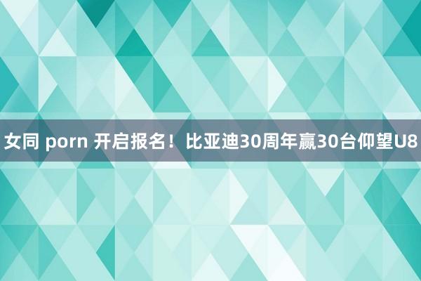 女同 porn 开启报名！比亚迪30周年赢30台仰望U8