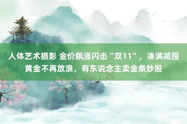 人体艺术摄影 金价飙涨闪击“双11”，凑满减囤黄金不再放浪，有东说念主卖金条炒股