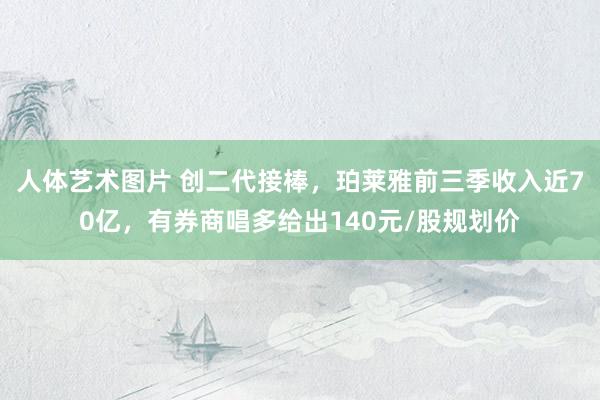 人体艺术图片 创二代接棒，珀莱雅前三季收入近70亿，有券商唱多给出140元/股规划价