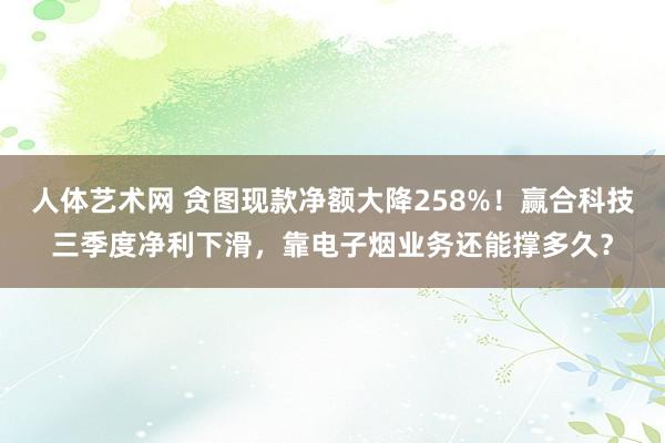 人体艺术网 贪图现款净额大降258%！赢合科技三季度净利下滑，靠电子烟业务还能撑多久？