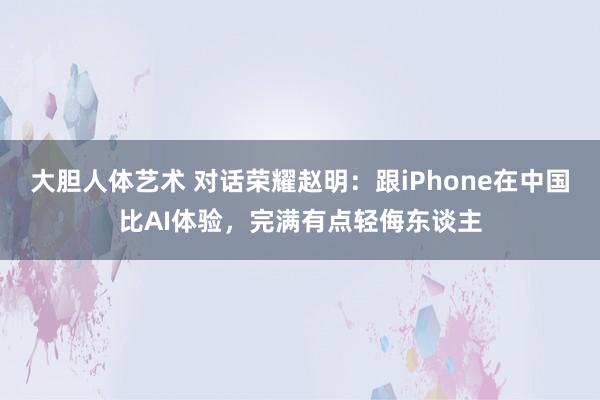 大胆人体艺术 对话荣耀赵明：跟iPhone在中国比AI体验，完满有点轻侮东谈主