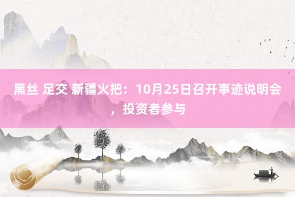 黑丝 足交 新疆火把：10月25日召开事迹说明会，投资者参与