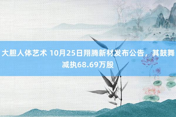 大胆人体艺术 10月25日翔腾新材发布公告，其鼓舞减执68.69万股