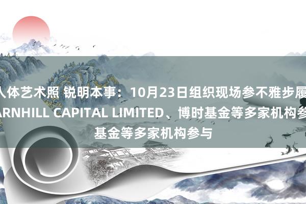 人体艺术照 锐明本事：10月23日组织现场参不雅步履，BARNHILL CAPITAL LIMITED、博时基金等多家机构参与