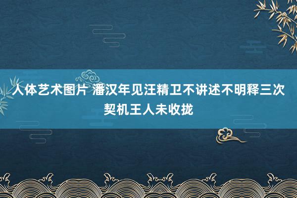 人体艺术图片 潘汉年见汪精卫不讲述不明释三次契机王人未收拢