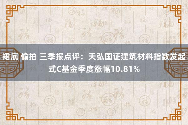 裙底 偷拍 三季报点评：天弘国证建筑材料指数发起式C基金季度涨幅10.81%