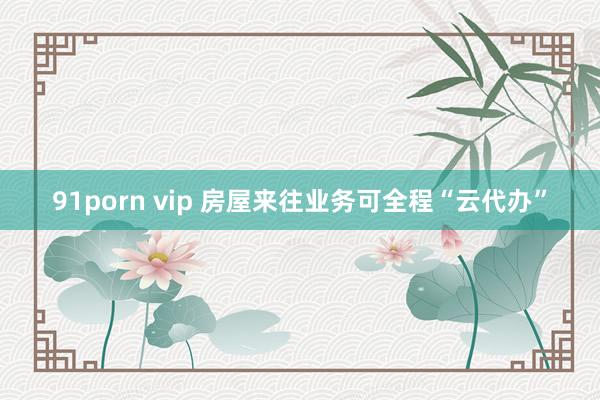 91porn vip 房屋来往业务可全程“云代办”