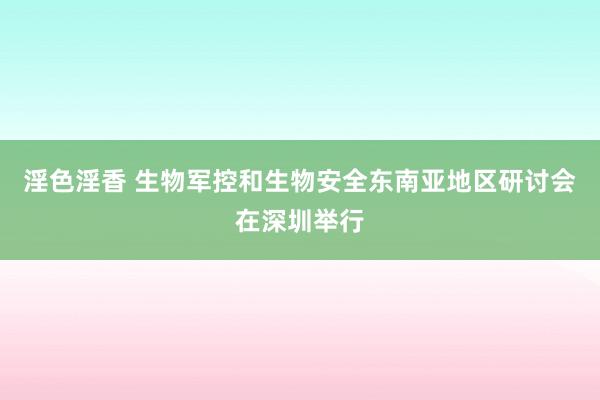 淫色淫香 生物军控和生物安全东南亚地区研讨会在深圳举行