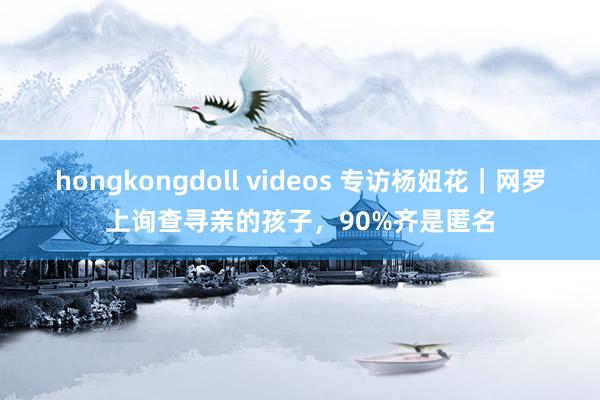 hongkongdoll videos 专访杨妞花｜网罗上询查寻亲的孩子，90%齐是匿名