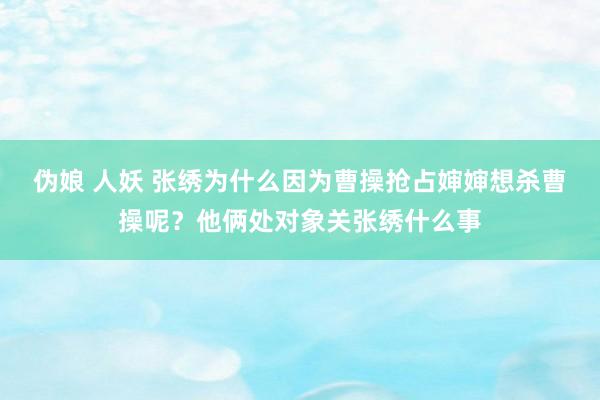 伪娘 人妖 张绣为什么因为曹操抢占婶婶想杀曹操呢？他俩处对象关张绣什么事