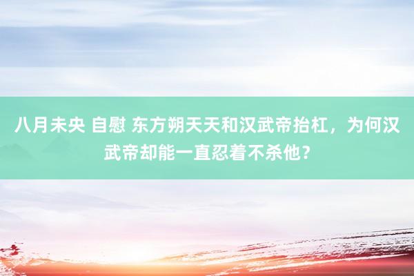 八月未央 自慰 东方朔天天和汉武帝抬杠，为何汉武帝却能一直忍着不杀他？