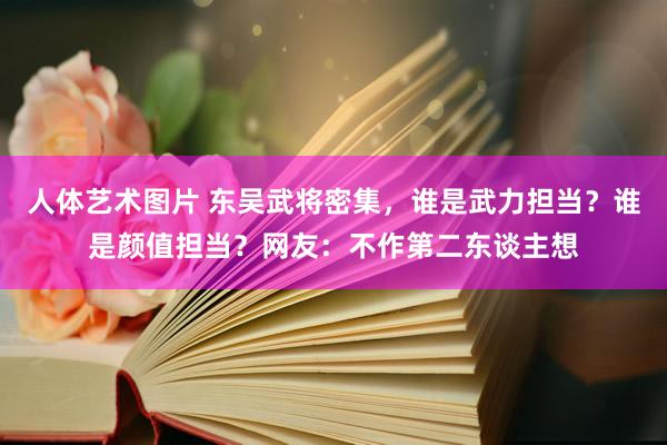 人体艺术图片 东吴武将密集，谁是武力担当？谁是颜值担当？网友：不作第二东谈主想