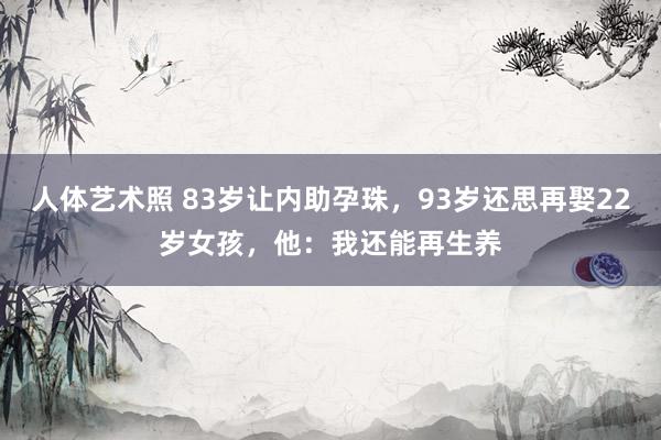 人体艺术照 83岁让内助孕珠，93岁还思再娶22岁女孩，他：我还能再生养