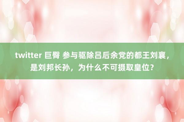 twitter 巨臀 参与驱除吕后余党的都王刘襄，是刘邦长孙，为什么不可摄取皇位？