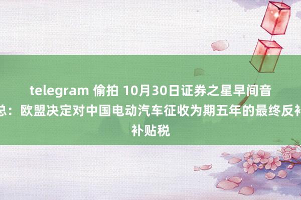 telegram 偷拍 10月30日证券之星早间音问汇总：欧盟决定对中国电动汽车征收为期五年的最终反补贴税