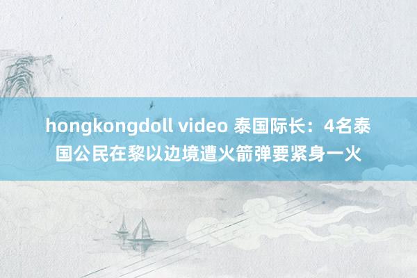 hongkongdoll video 泰国际长：4名泰国公民在黎以边境遭火箭弹要紧身一火