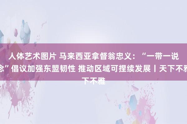 人体艺术图片 马来西亚拿督翁忠义：“一带一说念”倡议加强东盟韧性 推动区域可捏续发展丨天下不雅