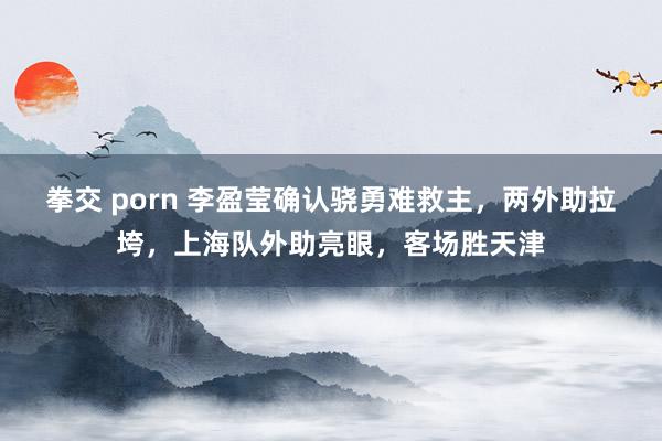 拳交 porn 李盈莹确认骁勇难救主，两外助拉垮，上海队外助亮眼，客场胜天津