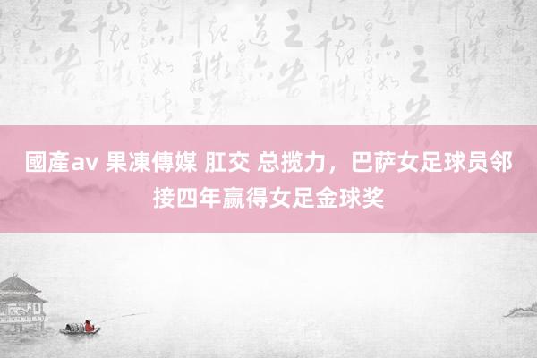 國產av 果凍傳媒 肛交 总揽力，巴萨女足球员邻接四年赢得女足金球奖