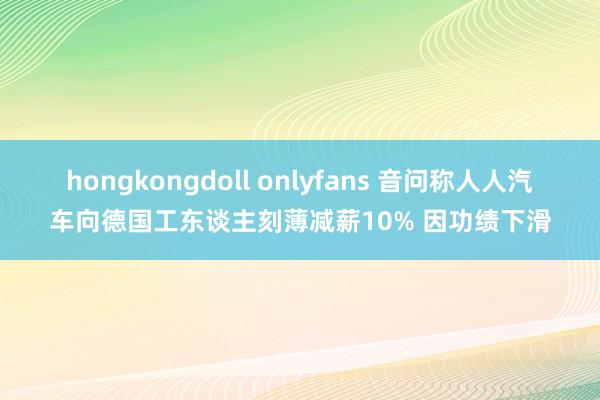 hongkongdoll onlyfans 音问称人人汽车向德国工东谈主刻薄减薪10% 因功绩下滑