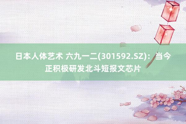 日本人体艺术 六九一二(301592.SZ)：当今正积极研发北斗短报文芯片