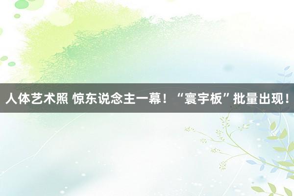 人体艺术照 惊东说念主一幕！“寰宇板”批量出现！