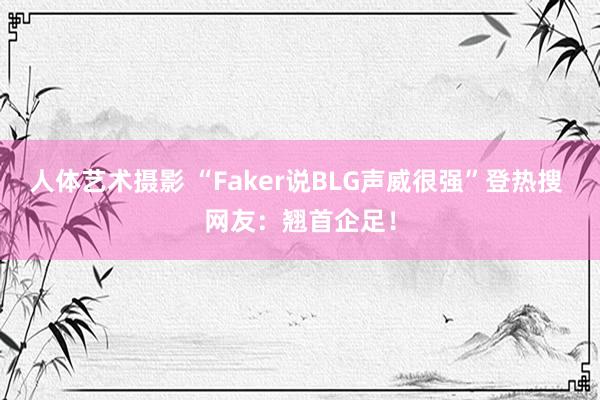 人体艺术摄影 “Faker说BLG声威很强”登热搜 网友：翘首企足！