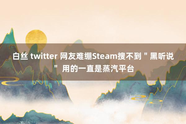 白丝 twitter 网友难绷Steam搜不到＂黑听说＂ 用的一直是蒸汽平台