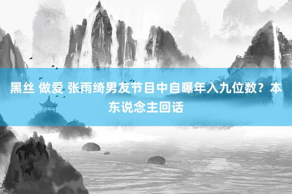 黑丝 做爱 张雨绮男友节目中自曝年入九位数？本东说念主回话