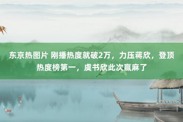 东京热图片 刚播热度就破2万，力压蒋欣，登顶热度榜第一，虞书欣此次赢麻了