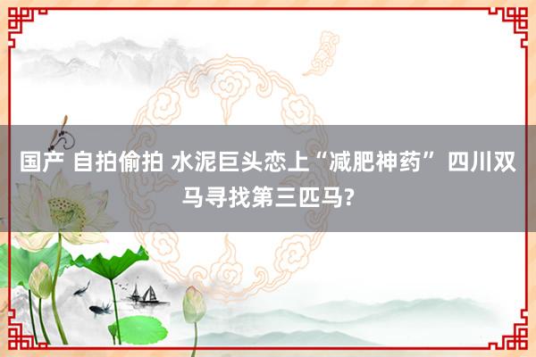 国产 自拍偷拍 水泥巨头恋上“减肥神药” 四川双马寻找第三匹马?