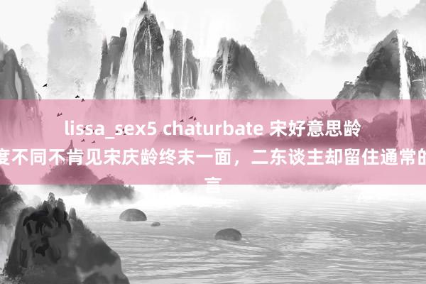 lissa_sex5 chaturbate 宋好意思龄因态度不同不肯见宋庆龄终末一面，二东谈主却留住通常的遗言