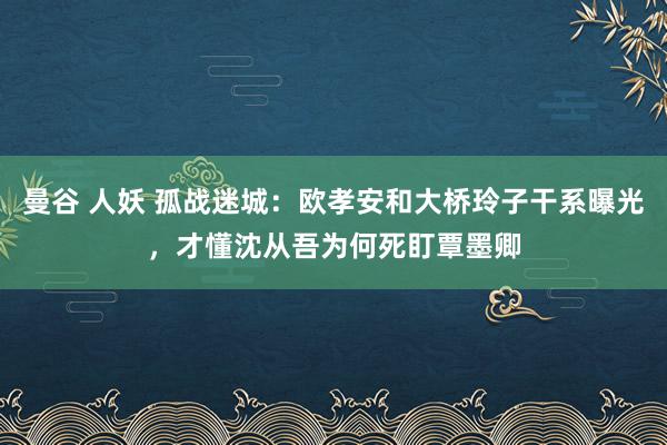 曼谷 人妖 孤战迷城：欧孝安和大桥玲子干系曝光，才懂沈从吾为何死盯覃墨卿