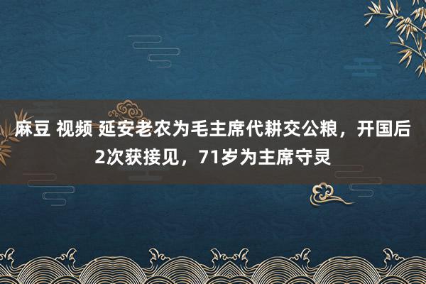 麻豆 视频 延安老农为毛主席代耕交公粮，开国后2次获接见，71岁为主席守灵