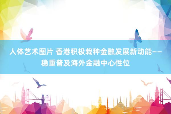 人体艺术图片 香港积极栽种金融发展新动能——稳重普及海外金融中心性位