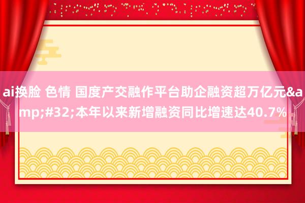 ai换脸 色情 国度产交融作平台助企融资超万亿元&#32;本年以来新增融资同比增速达40.7%