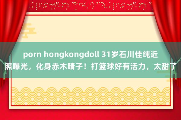 porn hongkongdoll 31岁石川佳纯近照曝光，化身赤木晴子！打篮球好有活力，太甜了