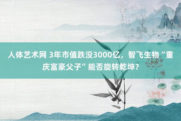 人体艺术网 3年市值跌没3000亿，智飞生物“重庆富豪父子”能否旋转乾坤？