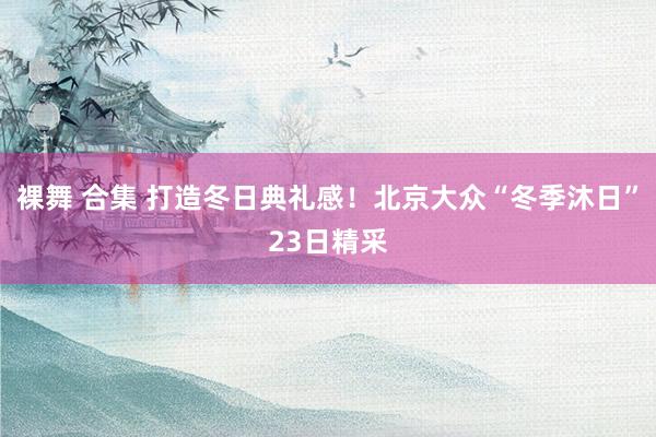 裸舞 合集 打造冬日典礼感！北京大众“冬季沐日”23日精采