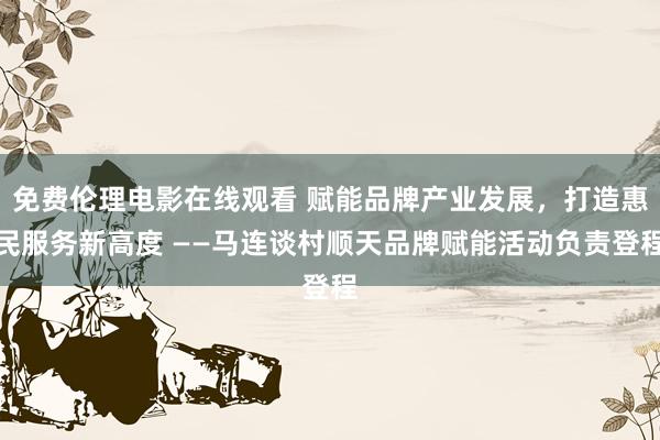 免费伦理电影在线观看 赋能品牌产业发展，打造惠民服务新高度 ——马连谈村顺天品牌赋能活动负责登程