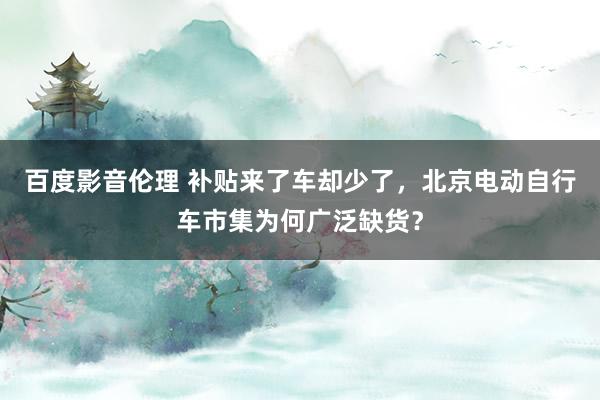 百度影音伦理 补贴来了车却少了，北京电动自行车市集为何广泛缺货？