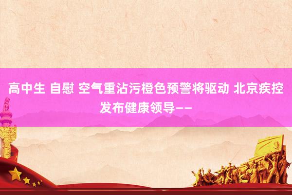 高中生 自慰 空气重沾污橙色预警将驱动 北京疾控发布健康领导——