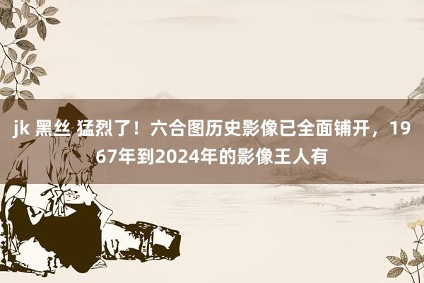 jk 黑丝 猛烈了！六合图历史影像已全面铺开，1967年到2024年的影像王人有