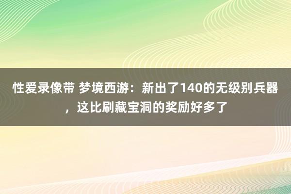 性爱录像带 梦境西游：新出了140的无级别兵器，这比刷藏宝洞的奖励好多了