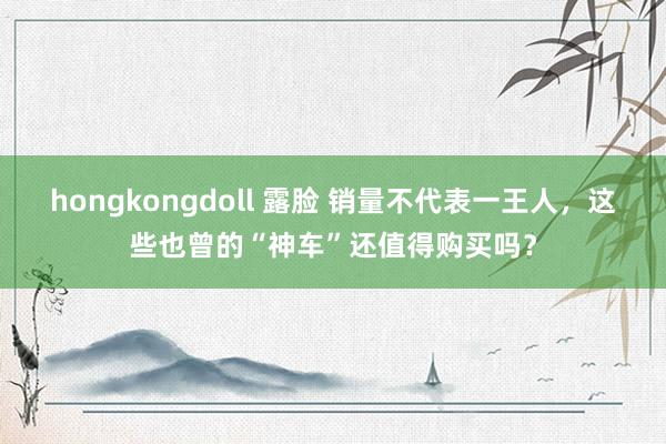 hongkongdoll 露脸 销量不代表一王人，这些也曾的“神车”还值得购买吗？