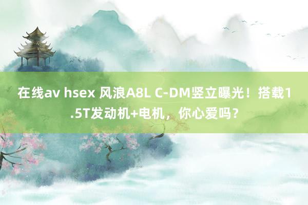 在线av hsex 风浪A8L C-DM竖立曝光！搭载1.5T发动机+电机，你心爱吗？