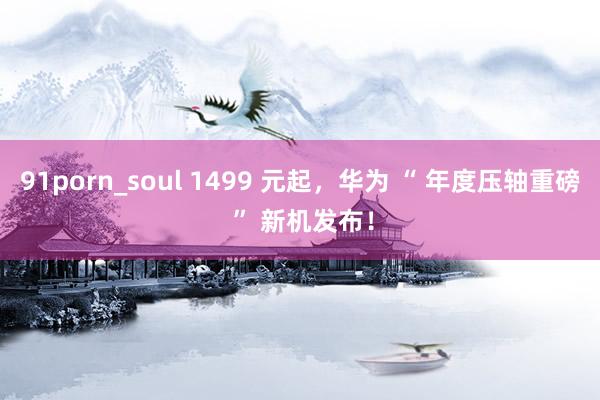 91porn_soul 1499 元起，华为 “ 年度压轴重磅 ” 新机发布！